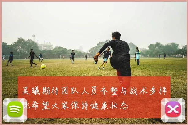 吴曦期待团队人员齐整与战术多样化希望大家保持健康状态
