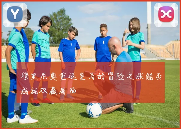穆里尼奥重返皇马的冒险之旅能否成就双赢局面