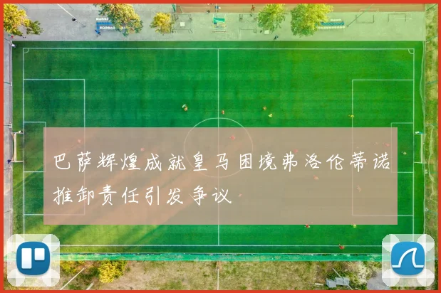 巴萨辉煌成就皇马困境弗洛伦蒂诺推卸责任引发争议