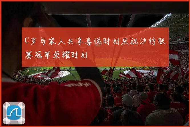 C罗与家人共享喜悦时刻庆祝沙特联赛冠军荣耀时刻