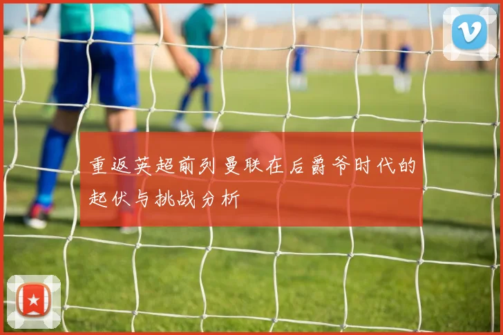 重返英超前列曼联在后爵爷时代的起伏与挑战分析