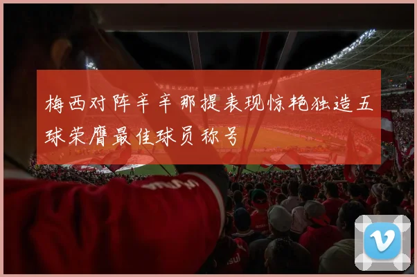 梅西对阵辛辛那提表现惊艳独造五球荣膺最佳球员称号