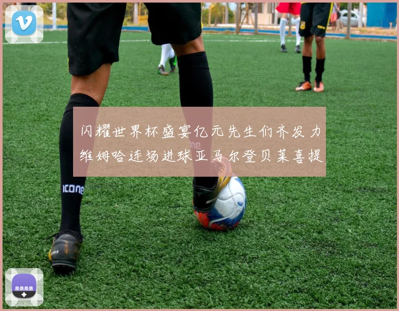 闪耀世界杯盛宴亿元先生们齐发力维姆哈连场进球亚马尔登贝莱喜提首球