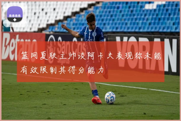 篮网夏联主帅谈阿卡夫表现称未能有效限制其得分能力