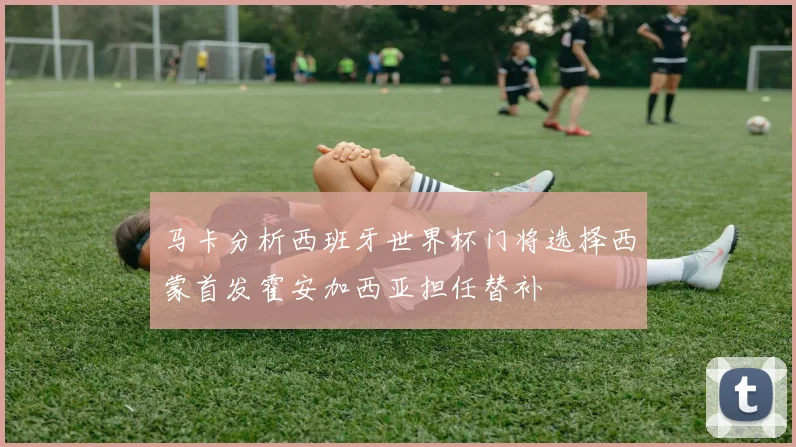 马卡分析西班牙世界杯门将选择西蒙首发霍安加西亚担任替补