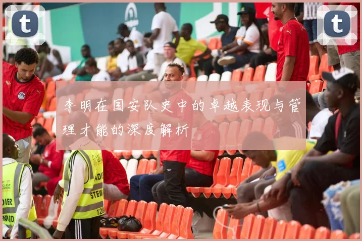 李明在国安队史中的卓越表现与管理才能的深度解析