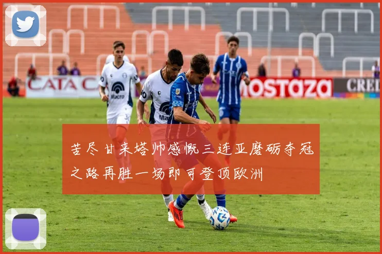 苦尽甘来塔帅感慨三连亚磨砺夺冠之路再胜一场即可登顶欧洲