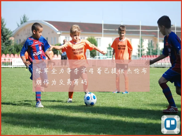 绿军全力争夺字母哥已提供杰伦布朗作为交易筹码